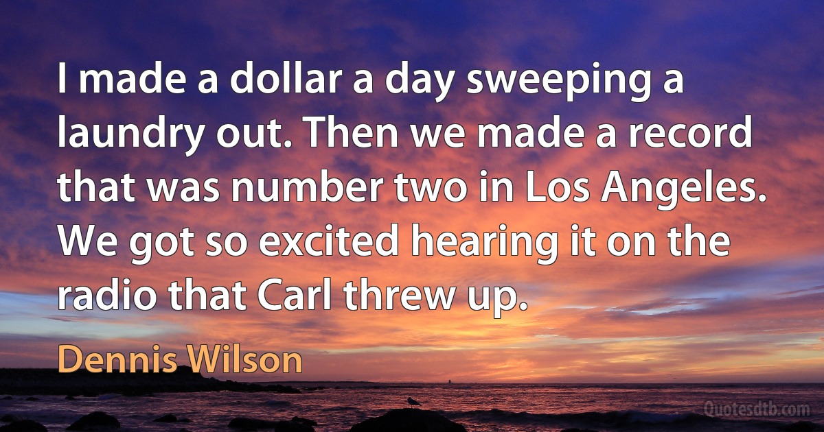 I made a dollar a day sweeping a laundry out. Then we made a record that was number two in Los Angeles. We got so excited hearing it on the radio that Carl threw up. (Dennis Wilson)