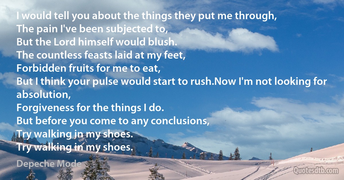 I would tell you about the things they put me through,
The pain I've been subjected to,
But the Lord himself would blush.
The countless feasts laid at my feet,
Forbidden fruits for me to eat,
But I think your pulse would start to rush.Now I'm not looking for absolution,
Forgiveness for the things I do.
But before you come to any conclusions,
Try walking in my shoes.
Try walking in my shoes. (Depeche Mode)