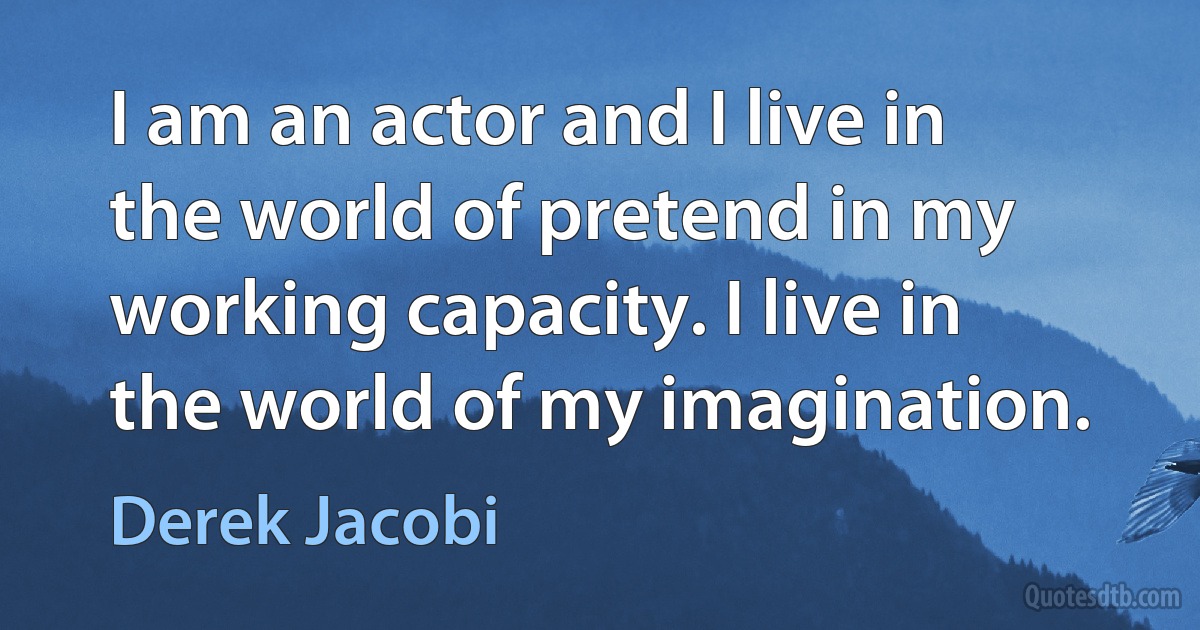 I am an actor and I live in the world of pretend in my working capacity. I live in the world of my imagination. (Derek Jacobi)