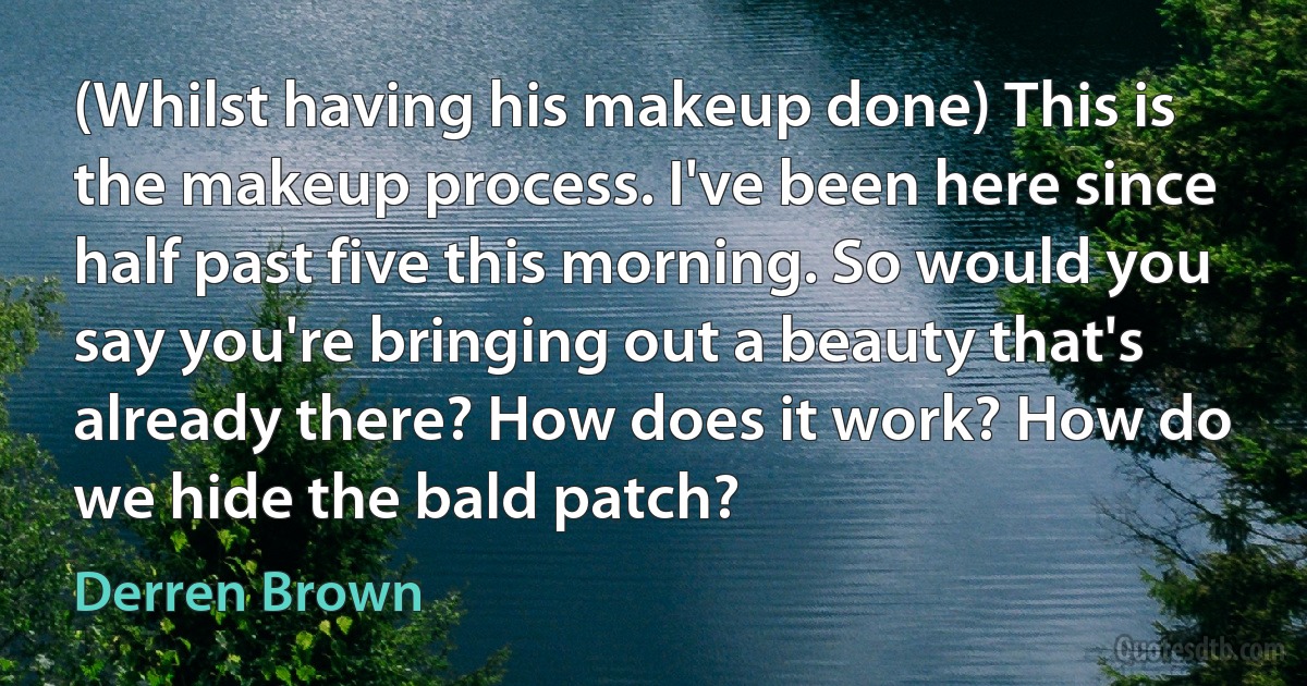 (Whilst having his makeup done) This is the makeup process. I've been here since half past five this morning. So would you say you're bringing out a beauty that's already there? How does it work? How do we hide the bald patch? (Derren Brown)