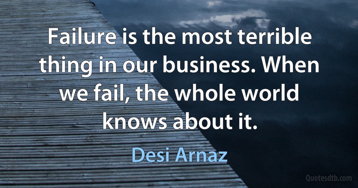 Failure is the most terrible thing in our business. When we fail, the whole world knows about it. (Desi Arnaz)