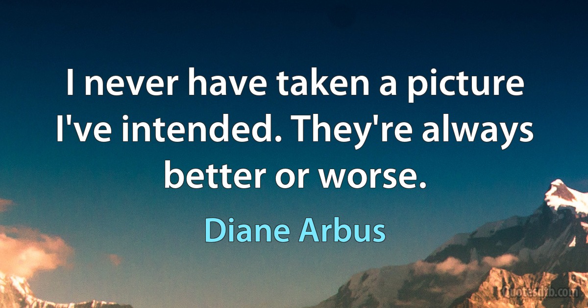 I never have taken a picture I've intended. They're always better or worse. (Diane Arbus)