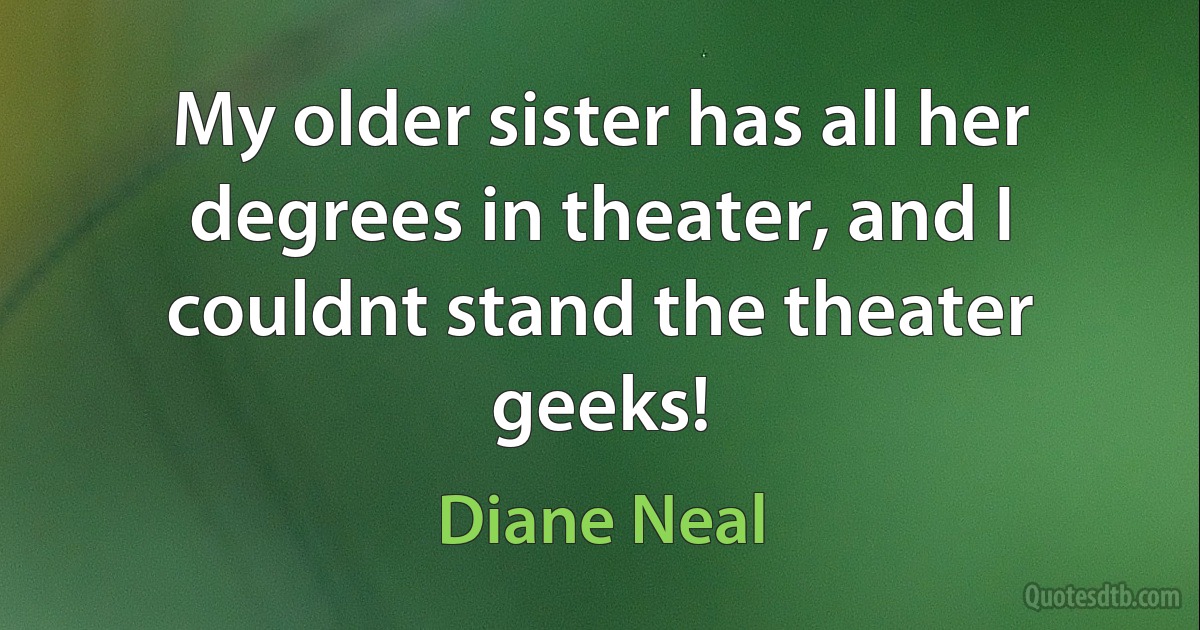 My older sister has all her degrees in theater, and I couldnt stand the theater geeks! (Diane Neal)