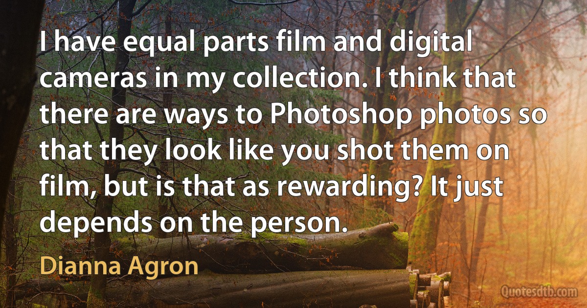 I have equal parts film and digital cameras in my collection. I think that there are ways to Photoshop photos so that they look like you shot them on film, but is that as rewarding? It just depends on the person. (Dianna Agron)