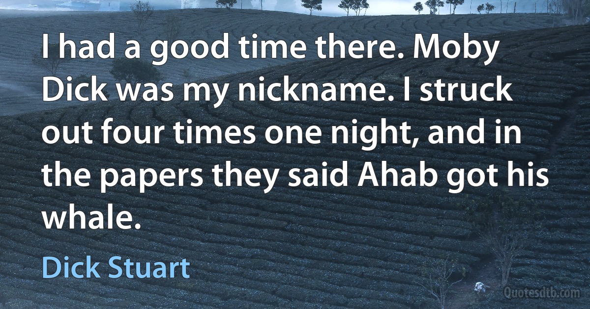 I had a good time there. Moby Dick was my nickname. I struck out four times one night, and in the papers they said Ahab got his whale. (Dick Stuart)