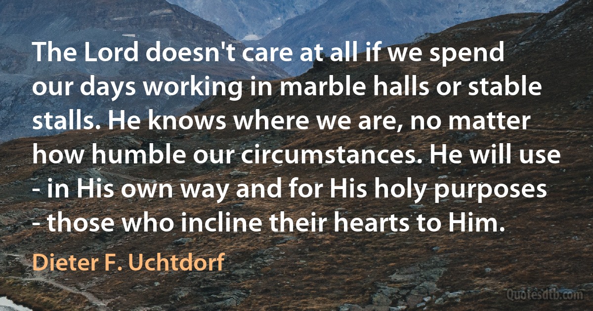 The Lord doesn't care at all if we spend our days working in marble halls or stable stalls. He knows where we are, no matter how humble our circumstances. He will use - in His own way and for His holy purposes - those who incline their hearts to Him. (Dieter F. Uchtdorf)