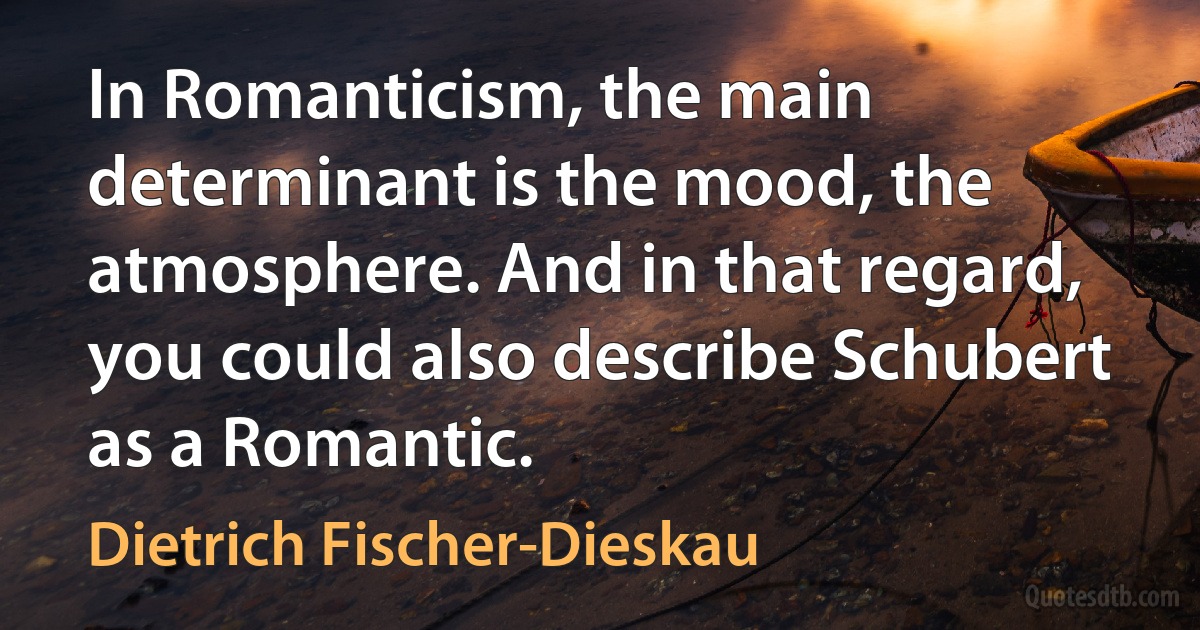 In Romanticism, the main determinant is the mood, the atmosphere. And in that regard, you could also describe Schubert as a Romantic. (Dietrich Fischer-Dieskau)