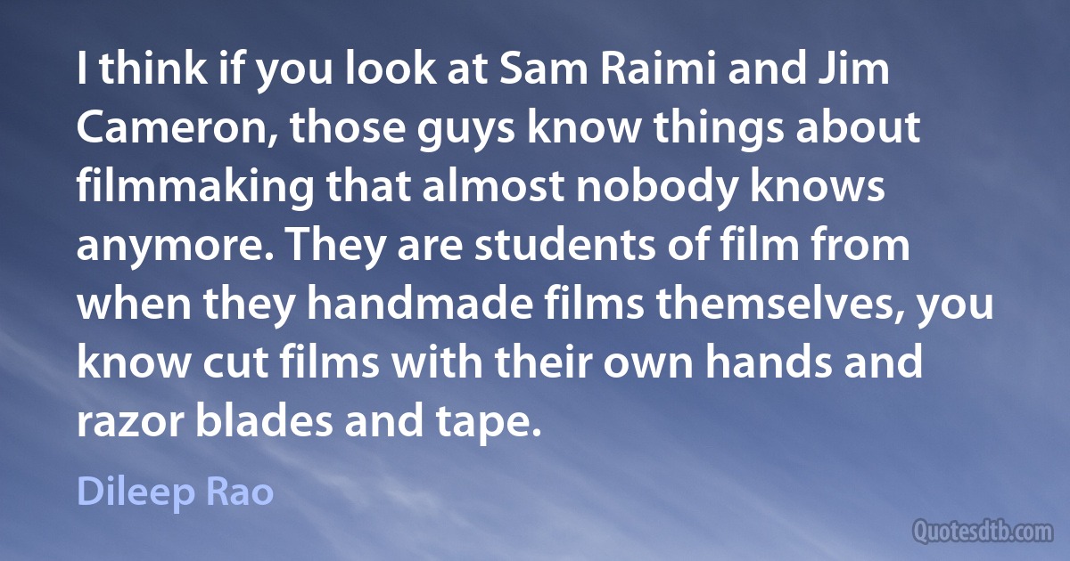 I think if you look at Sam Raimi and Jim Cameron, those guys know things about filmmaking that almost nobody knows anymore. They are students of film from when they handmade films themselves, you know cut films with their own hands and razor blades and tape. (Dileep Rao)