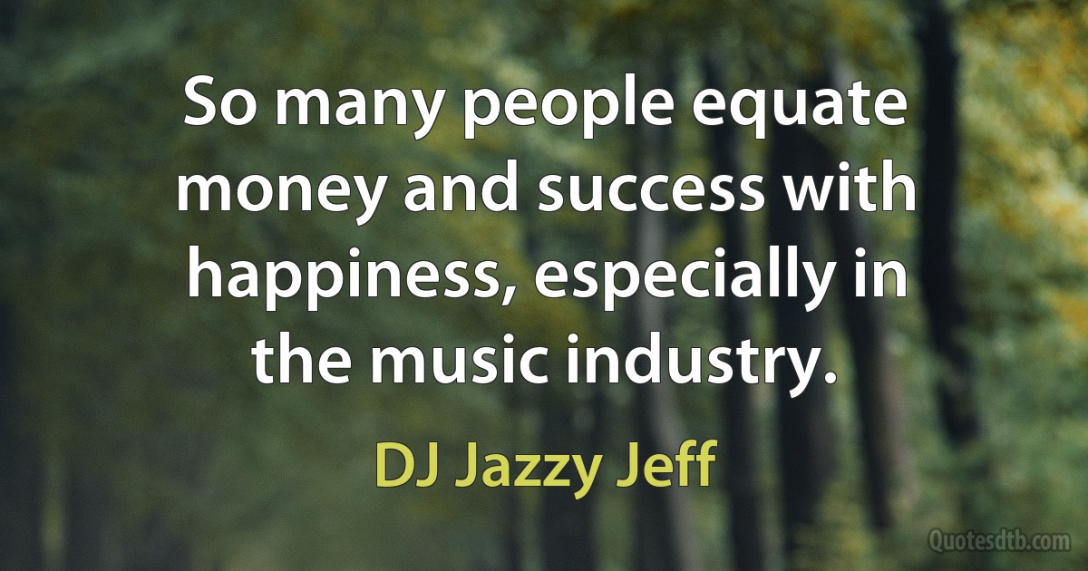 So many people equate money and success with happiness, especially in the music industry. (DJ Jazzy Jeff)