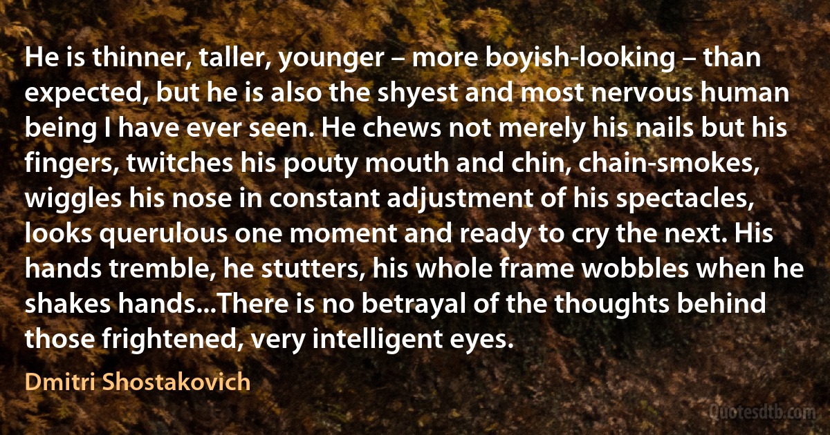 He is thinner, taller, younger – more boyish-looking – than expected, but he is also the shyest and most nervous human being I have ever seen. He chews not merely his nails but his fingers, twitches his pouty mouth and chin, chain-smokes, wiggles his nose in constant adjustment of his spectacles, looks querulous one moment and ready to cry the next. His hands tremble, he stutters, his whole frame wobbles when he shakes hands...There is no betrayal of the thoughts behind those frightened, very intelligent eyes. (Dmitri Shostakovich)