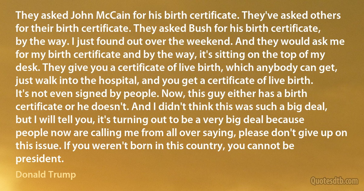 They asked John McCain for his birth certificate. They've asked others for their birth certificate. They asked Bush for his birth certificate, by the way. I just found out over the weekend. And they would ask me for my birth certificate and by the way, it's sitting on the top of my desk. They give you a certificate of live birth, which anybody can get, just walk into the hospital, and you get a certificate of live birth. It's not even signed by people. Now, this guy either has a birth certificate or he doesn't. And I didn't think this was such a big deal, but I will tell you, it's turning out to be a very big deal because people now are calling me from all over saying, please don't give up on this issue. If you weren't born in this country, you cannot be president. (Donald Trump)