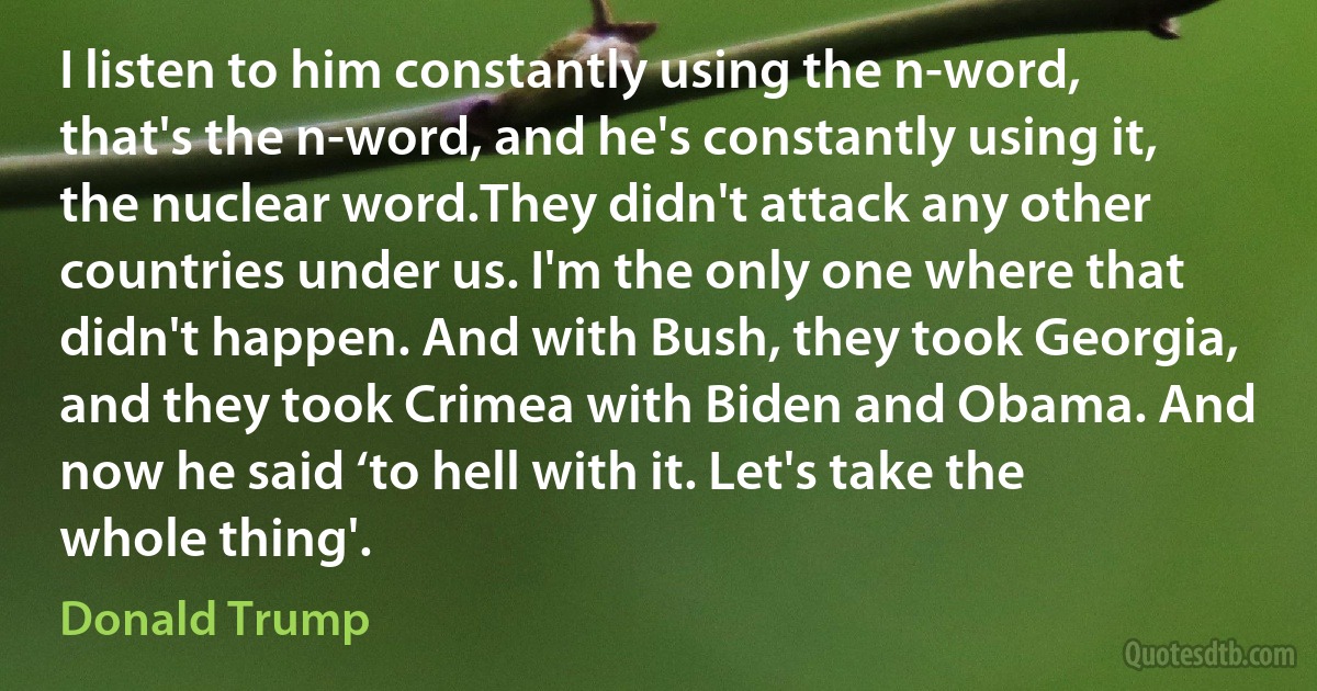 I listen to him constantly using the n-word, that's the n-word, and he's constantly using it, the nuclear word.They didn't attack any other countries under us. I'm the only one where that didn't happen. And with Bush, they took Georgia, and they took Crimea with Biden and Obama. And now he said ‘to hell with it. Let's take the whole thing'. (Donald Trump)