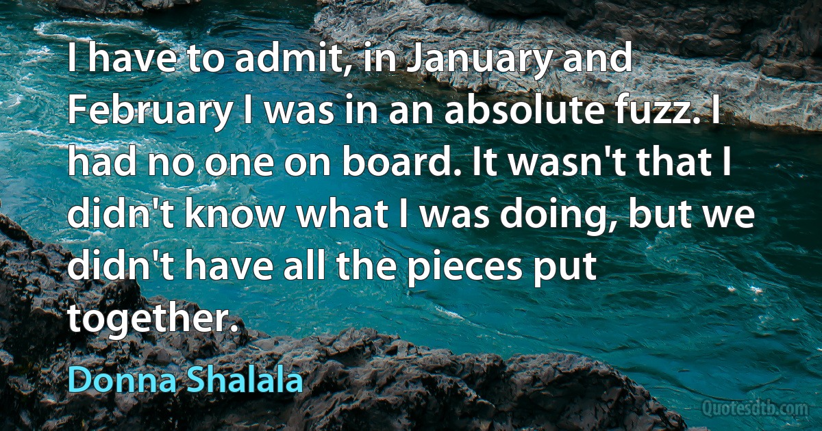 I have to admit, in January and February I was in an absolute fuzz. I had no one on board. It wasn't that I didn't know what I was doing, but we didn't have all the pieces put together. (Donna Shalala)