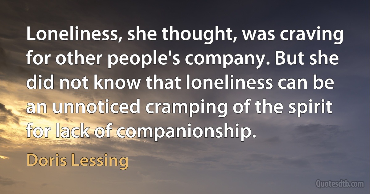 Loneliness, she thought, was craving for other people's company. But she did not know that loneliness can be an unnoticed cramping of the spirit for lack of companionship. (Doris Lessing)