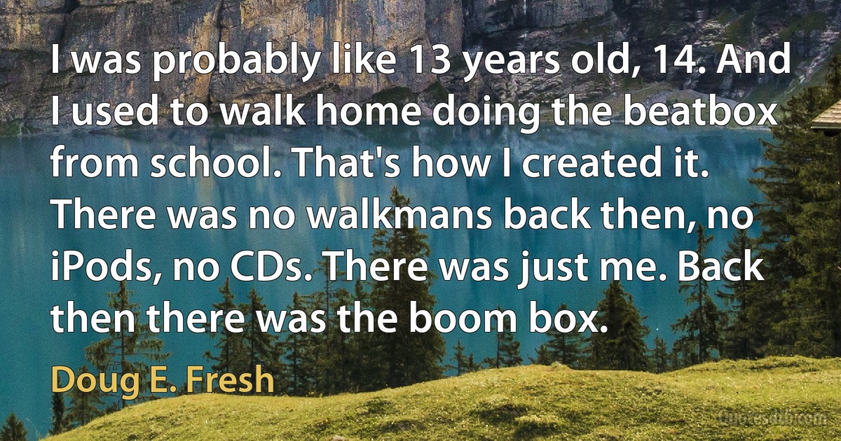 I was probably like 13 years old, 14. And I used to walk home doing the beatbox from school. That's how I created it. There was no walkmans back then, no iPods, no CDs. There was just me. Back then there was the boom box. (Doug E. Fresh)