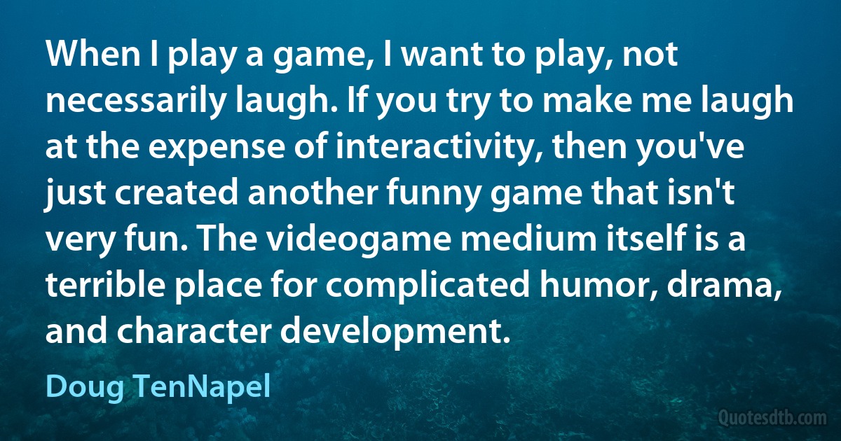 When I play a game, I want to play, not necessarily laugh. If you try to make me laugh at the expense of interactivity, then you've just created another funny game that isn't very fun. The videogame medium itself is a terrible place for complicated humor, drama, and character development. (Doug TenNapel)