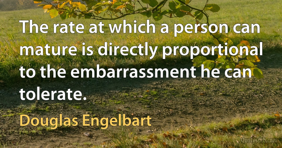 The rate at which a person can mature is directly proportional to the embarrassment he can tolerate. (Douglas Engelbart)