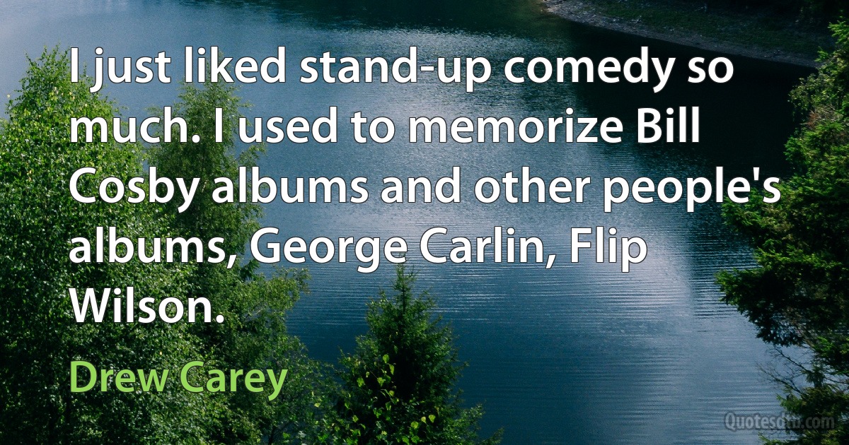 I just liked stand-up comedy so much. I used to memorize Bill Cosby albums and other people's albums, George Carlin, Flip Wilson. (Drew Carey)