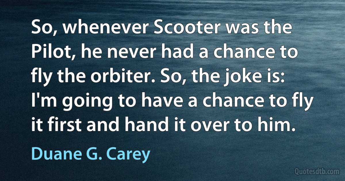 So, whenever Scooter was the Pilot, he never had a chance to fly the orbiter. So, the joke is: I'm going to have a chance to fly it first and hand it over to him. (Duane G. Carey)