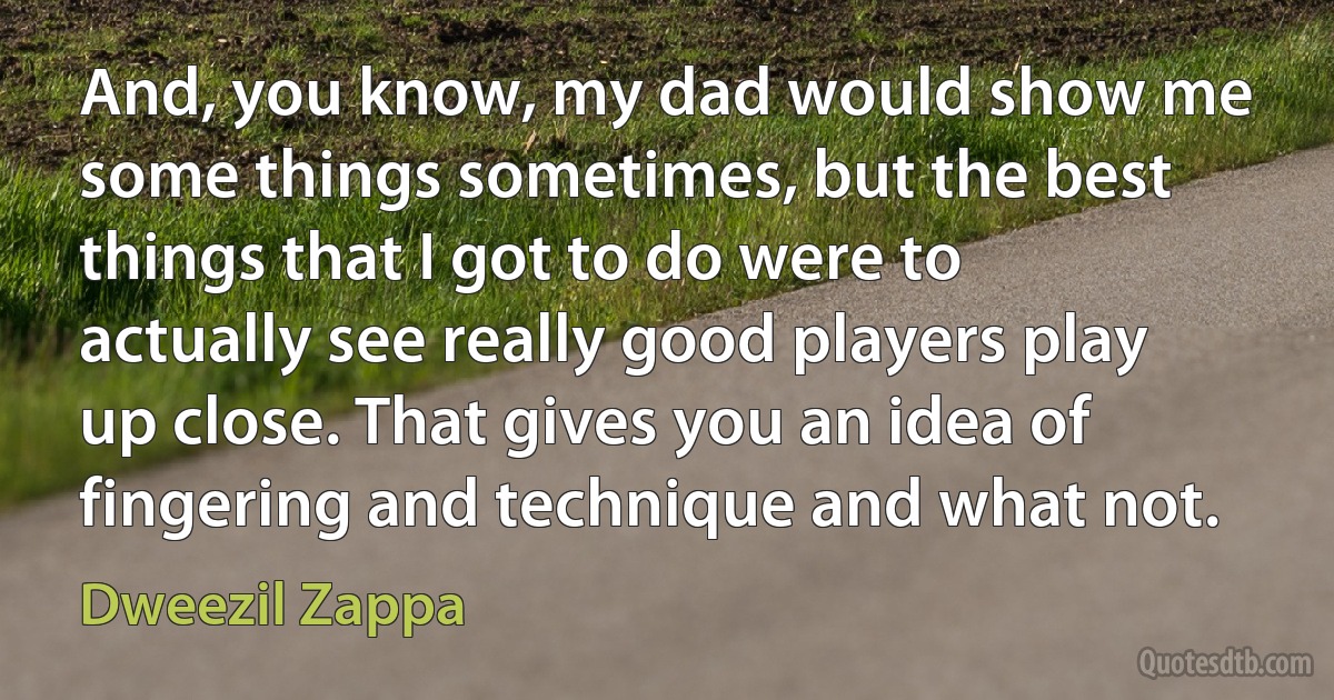 And, you know, my dad would show me some things sometimes, but the best things that I got to do were to actually see really good players play up close. That gives you an idea of fingering and technique and what not. (Dweezil Zappa)