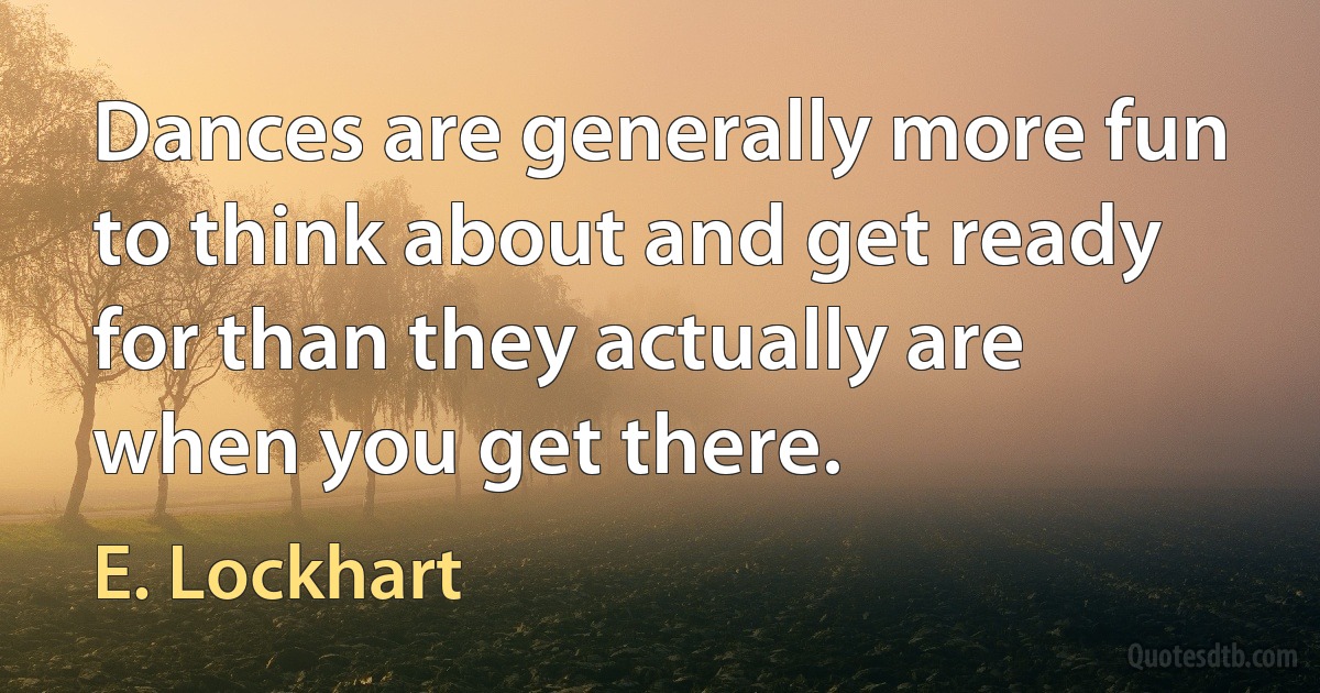 Dances are generally more fun to think about and get ready for than they actually are when you get there. (E. Lockhart)