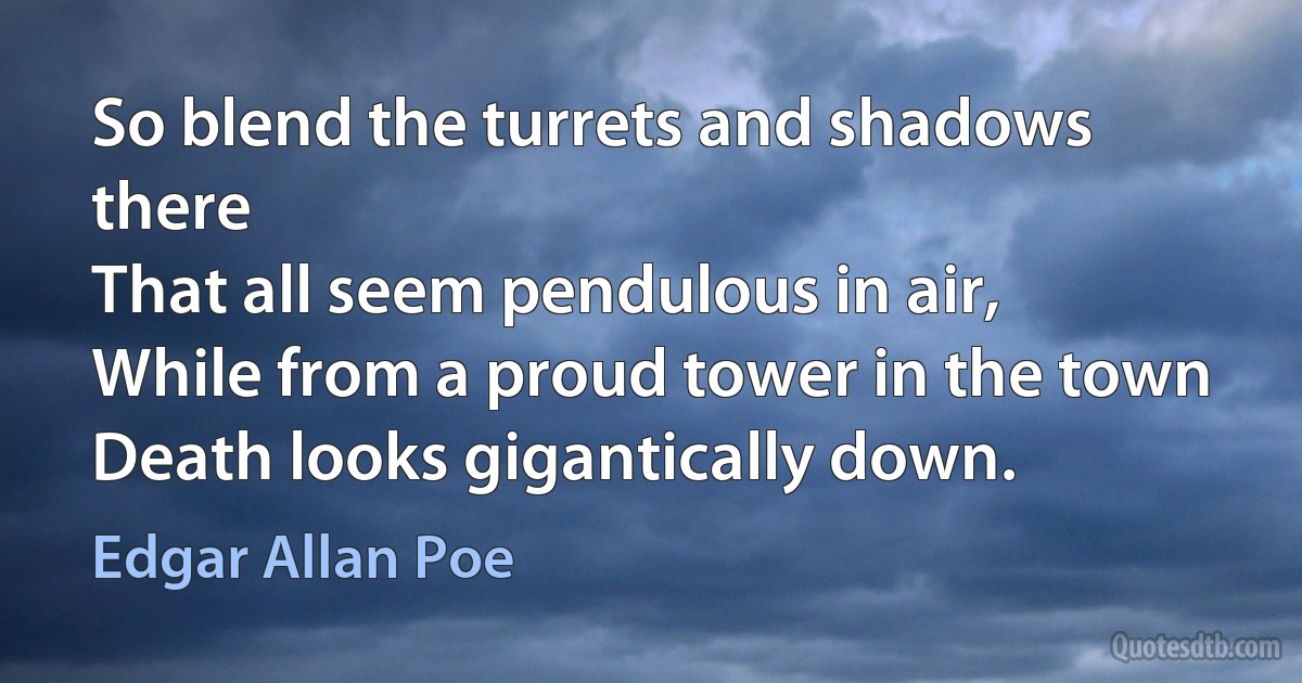 So blend the turrets and shadows there
That all seem pendulous in air,
While from a proud tower in the town
Death looks gigantically down. (Edgar Allan Poe)