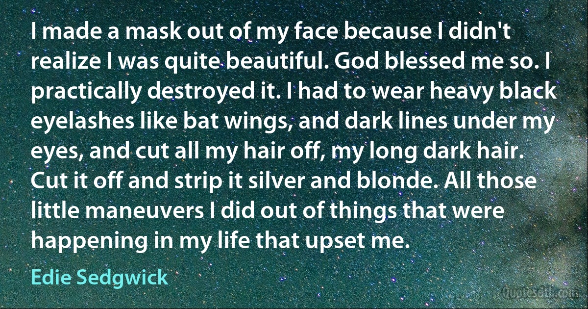 I made a mask out of my face because I didn't realize I was quite beautiful. God blessed me so. I practically destroyed it. I had to wear heavy black eyelashes like bat wings, and dark lines under my eyes, and cut all my hair off, my long dark hair. Cut it off and strip it silver and blonde. All those little maneuvers I did out of things that were happening in my life that upset me. (Edie Sedgwick)