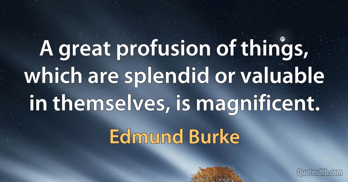 A great profusion of things, which are splendid or valuable in themselves, is magnificent. (Edmund Burke)