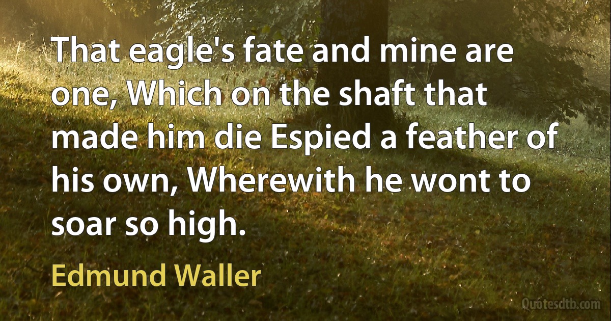 That eagle's fate and mine are one, Which on the shaft that made him die Espied a feather of his own, Wherewith he wont to soar so high. (Edmund Waller)