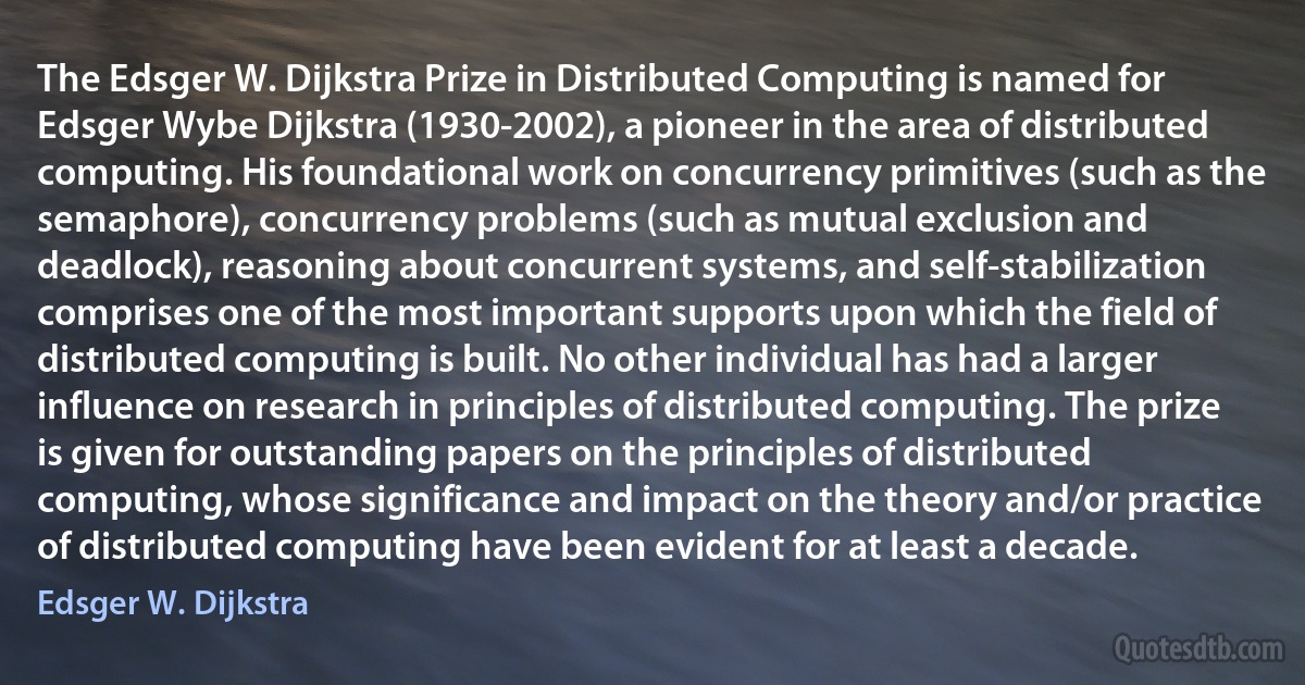 The Edsger W. Dijkstra Prize in Distributed Computing is named for Edsger Wybe Dijkstra (1930-2002), a pioneer in the area of distributed computing. His foundational work on concurrency primitives (such as the semaphore), concurrency problems (such as mutual exclusion and deadlock), reasoning about concurrent systems, and self-stabilization comprises one of the most important supports upon which the field of distributed computing is built. No other individual has had a larger influence on research in principles of distributed computing. The prize is given for outstanding papers on the principles of distributed computing, whose significance and impact on the theory and/or practice of distributed computing have been evident for at least a decade. (Edsger W. Dijkstra)