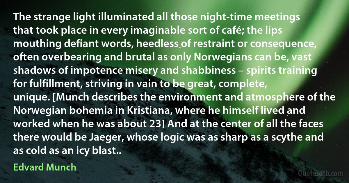 The strange light illuminated all those night-time meetings that took place in every imaginable sort of café; the lips mouthing defiant words, heedless of restraint or consequence, often overbearing and brutal as only Norwegians can be, vast shadows of impotence misery and shabbiness – spirits training for fulfillment, striving in vain to be great, complete, unique. [Munch describes the environment and atmosphere of the Norwegian bohemia in Kristiana, where he himself lived and worked when he was about 23] And at the center of all the faces there would be Jaeger, whose logic was as sharp as a scythe and as cold as an icy blast.. (Edvard Munch)