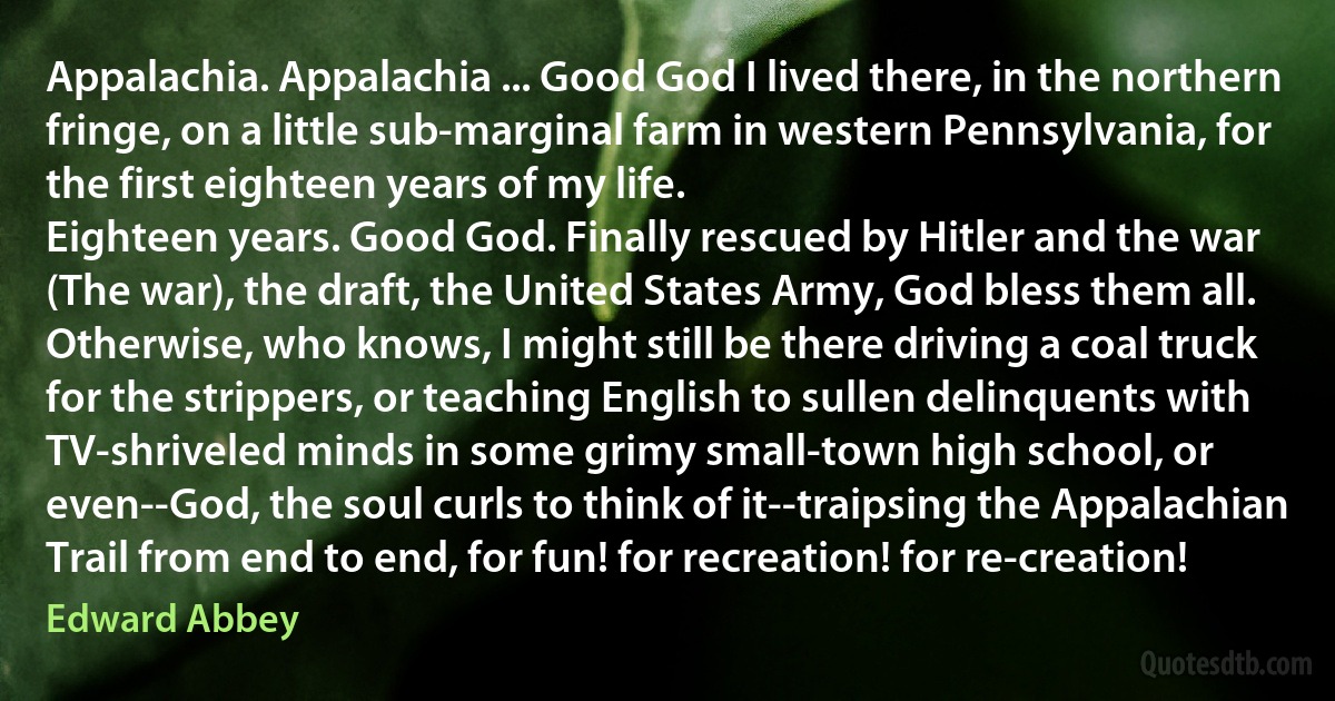 Appalachia. Appalachia ... Good God I lived there, in the northern fringe, on a little sub-marginal farm in western Pennsylvania, for the first eighteen years of my life.
Eighteen years. Good God. Finally rescued by Hitler and the war (The war), the draft, the United States Army, God bless them all. Otherwise, who knows, I might still be there driving a coal truck for the strippers, or teaching English to sullen delinquents with TV-shriveled minds in some grimy small-town high school, or even--God, the soul curls to think of it--traipsing the Appalachian Trail from end to end, for fun! for recreation! for re-creation! (Edward Abbey)