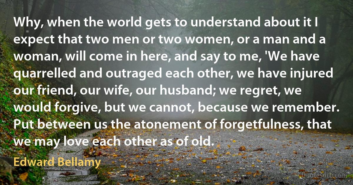 Why, when the world gets to understand about it I expect that two men or two women, or a man and a woman, will come in here, and say to me, 'We have quarrelled and outraged each other, we have injured our friend, our wife, our husband; we regret, we would forgive, but we cannot, because we remember. Put between us the atonement of forgetfulness, that we may love each other as of old. (Edward Bellamy)