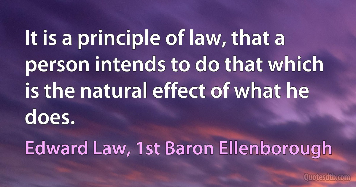 It is a principle of law, that a person intends to do that which is the natural effect of what he does. (Edward Law, 1st Baron Ellenborough)