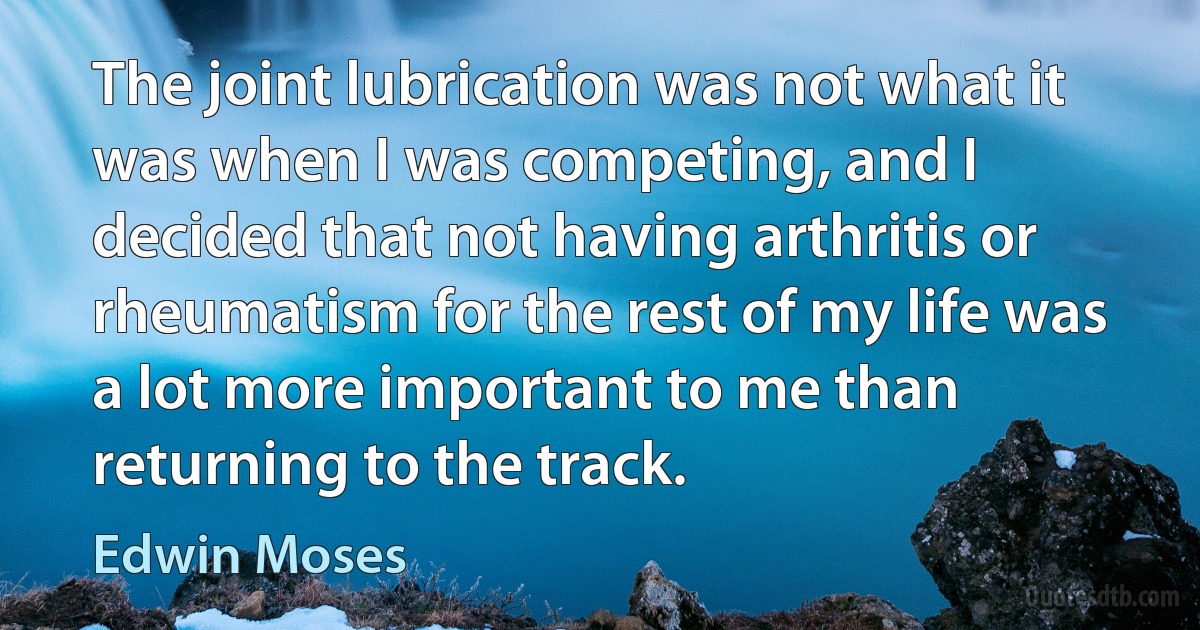 The joint lubrication was not what it was when I was competing, and I decided that not having arthritis or rheumatism for the rest of my life was a lot more important to me than returning to the track. (Edwin Moses)