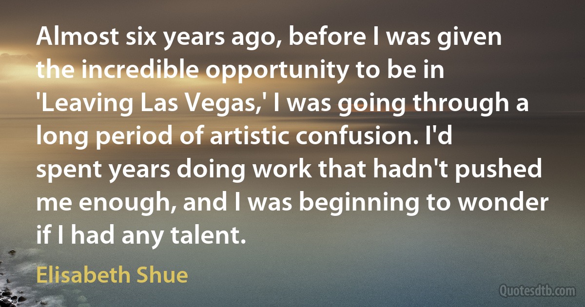 Almost six years ago, before I was given the incredible opportunity to be in 'Leaving Las Vegas,' I was going through a long period of artistic confusion. I'd spent years doing work that hadn't pushed me enough, and I was beginning to wonder if I had any talent. (Elisabeth Shue)