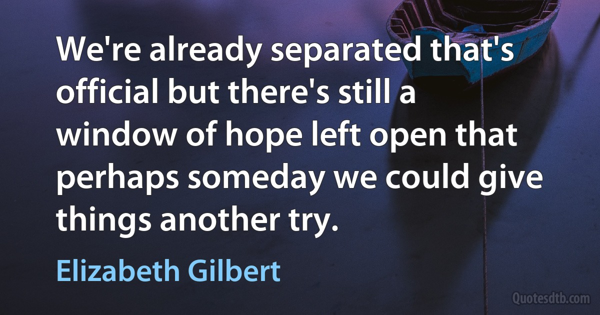 We're already separated that's official but there's still a window of hope left open that perhaps someday we could give things another try. (Elizabeth Gilbert)