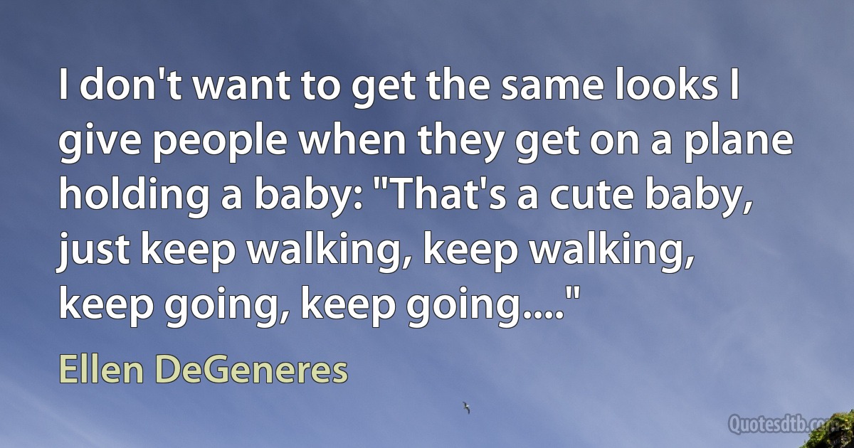 I don't want to get the same looks I give people when they get on a plane holding a baby: "That's a cute baby, just keep walking, keep walking, keep going, keep going...." (Ellen DeGeneres)