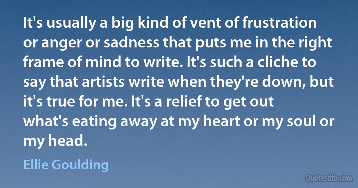 It's usually a big kind of vent of frustration or anger or sadness that puts me in the right frame of mind to write. It's such a cliche to say that artists write when they're down, but it's true for me. It's a relief to get out what's eating away at my heart or my soul or my head. (Ellie Goulding)