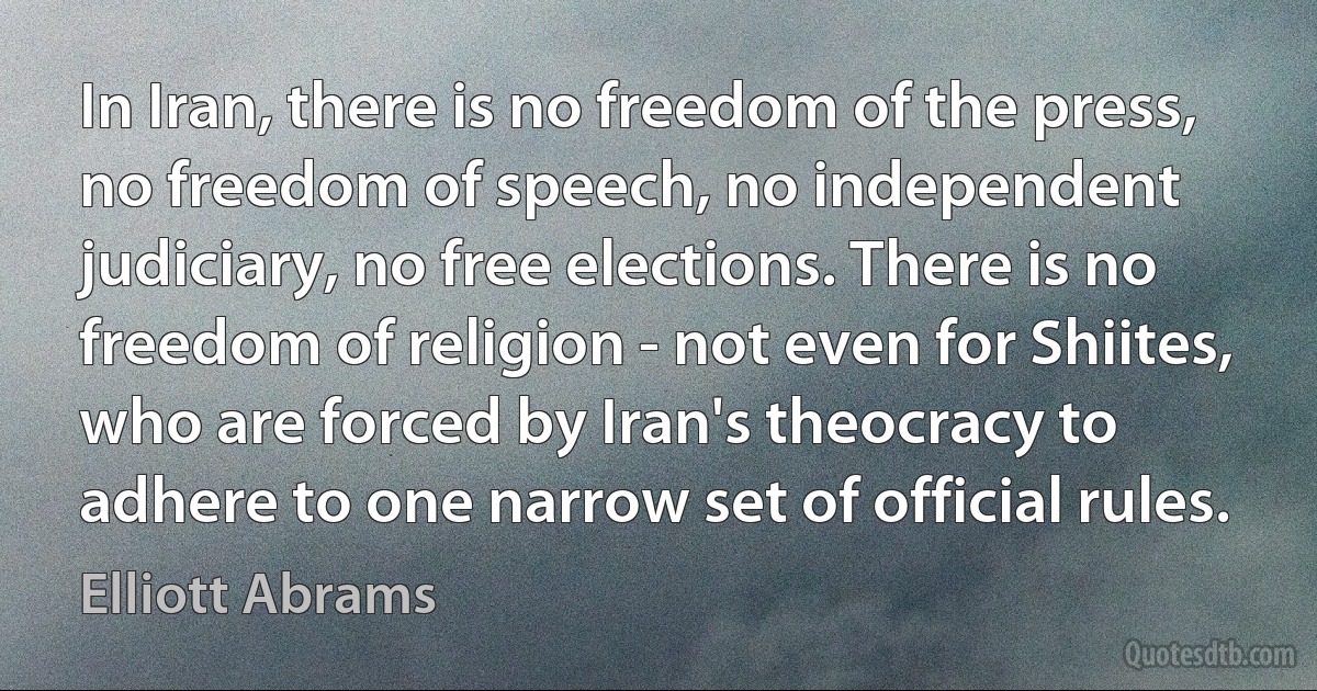 In Iran, there is no freedom of the press, no freedom of speech, no independent judiciary, no free elections. There is no freedom of religion - not even for Shiites, who are forced by Iran's theocracy to adhere to one narrow set of official rules. (Elliott Abrams)