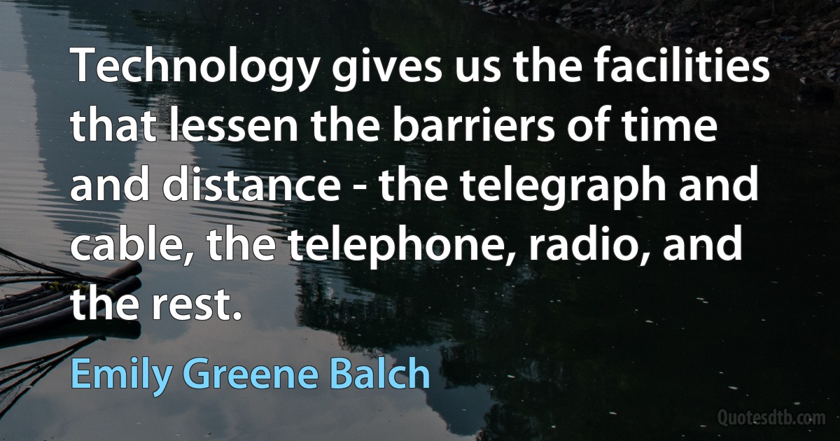 Technology gives us the facilities that lessen the barriers of time and distance - the telegraph and cable, the telephone, radio, and the rest. (Emily Greene Balch)