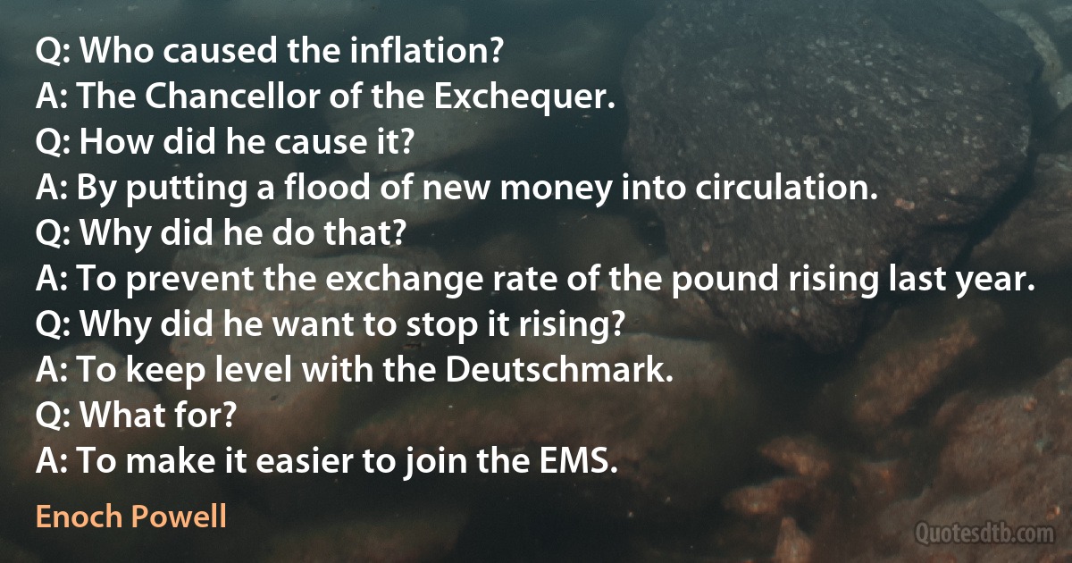 Q: Who caused the inflation?
A: The Chancellor of the Exchequer.
Q: How did he cause it?
A: By putting a flood of new money into circulation.
Q: Why did he do that?
A: To prevent the exchange rate of the pound rising last year.
Q: Why did he want to stop it rising?
A: To keep level with the Deutschmark.
Q: What for?
A: To make it easier to join the EMS. (Enoch Powell)