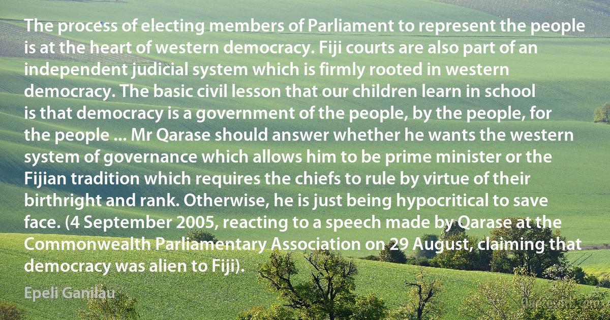 The process of electing members of Parliament to represent the people is at the heart of western democracy. Fiji courts are also part of an independent judicial system which is firmly rooted in western democracy. The basic civil lesson that our children learn in school is that democracy is a government of the people, by the people, for the people ... Mr Qarase should answer whether he wants the western system of governance which allows him to be prime minister or the Fijian tradition which requires the chiefs to rule by virtue of their birthright and rank. Otherwise, he is just being hypocritical to save face. (4 September 2005, reacting to a speech made by Qarase at the Commonwealth Parliamentary Association on 29 August, claiming that democracy was alien to Fiji). (Epeli Ganilau)