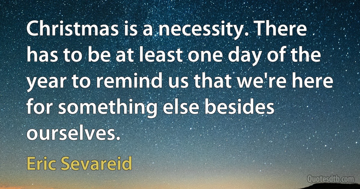 Christmas is a necessity. There has to be at least one day of the year to remind us that we're here for something else besides ourselves. (Eric Sevareid)