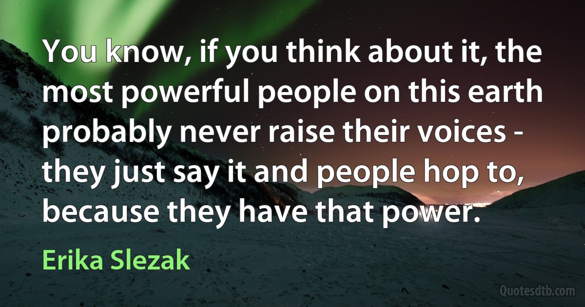 You know, if you think about it, the most powerful people on this earth probably never raise their voices - they just say it and people hop to, because they have that power. (Erika Slezak)