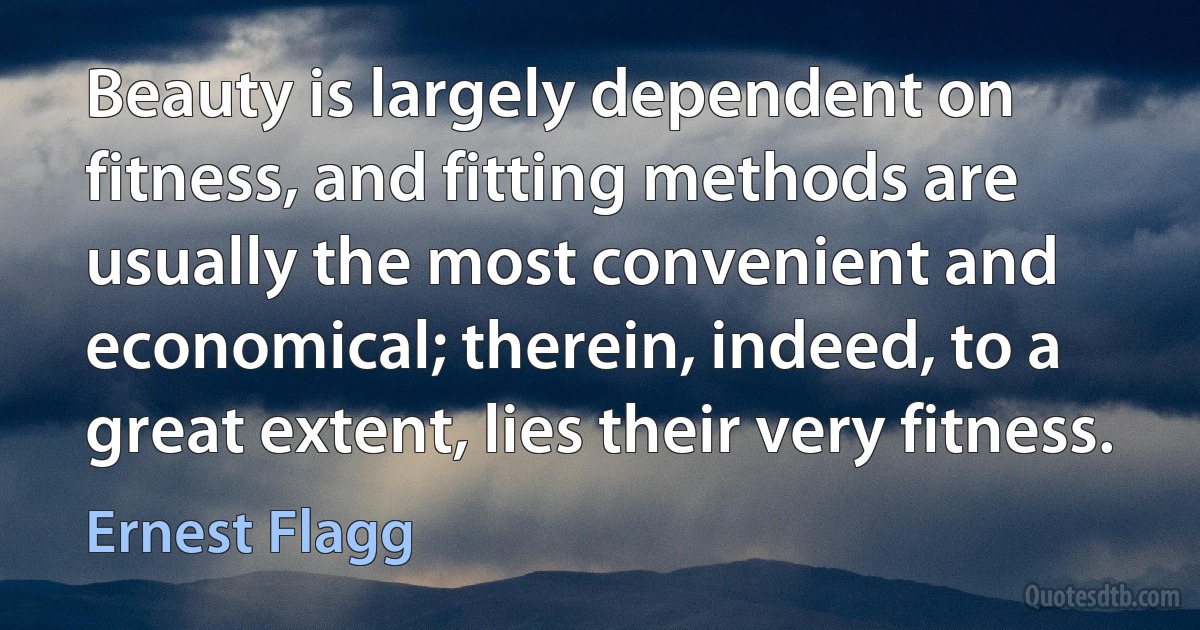 Beauty is largely dependent on fitness, and fitting methods are usually the most convenient and economical; therein, indeed, to a great extent, lies their very fitness. (Ernest Flagg)