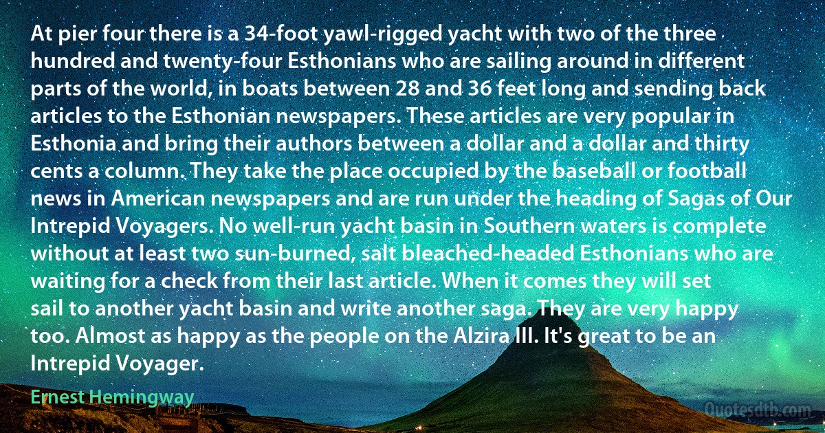 At pier four there is a 34-foot yawl-rigged yacht with two of the three hundred and twenty-four Esthonians who are sailing around in different parts of the world, in boats between 28 and 36 feet long and sending back articles to the Esthonian newspapers. These articles are very popular in Esthonia and bring their authors between a dollar and a dollar and thirty cents a column. They take the place occupied by the baseball or football news in American newspapers and are run under the heading of Sagas of Our Intrepid Voyagers. No well-run yacht basin in Southern waters is complete without at least two sun-burned, salt bleached-headed Esthonians who are waiting for a check from their last article. When it comes they will set sail to another yacht basin and write another saga. They are very happy too. Almost as happy as the people on the Alzira III. It's great to be an Intrepid Voyager. (Ernest Hemingway)