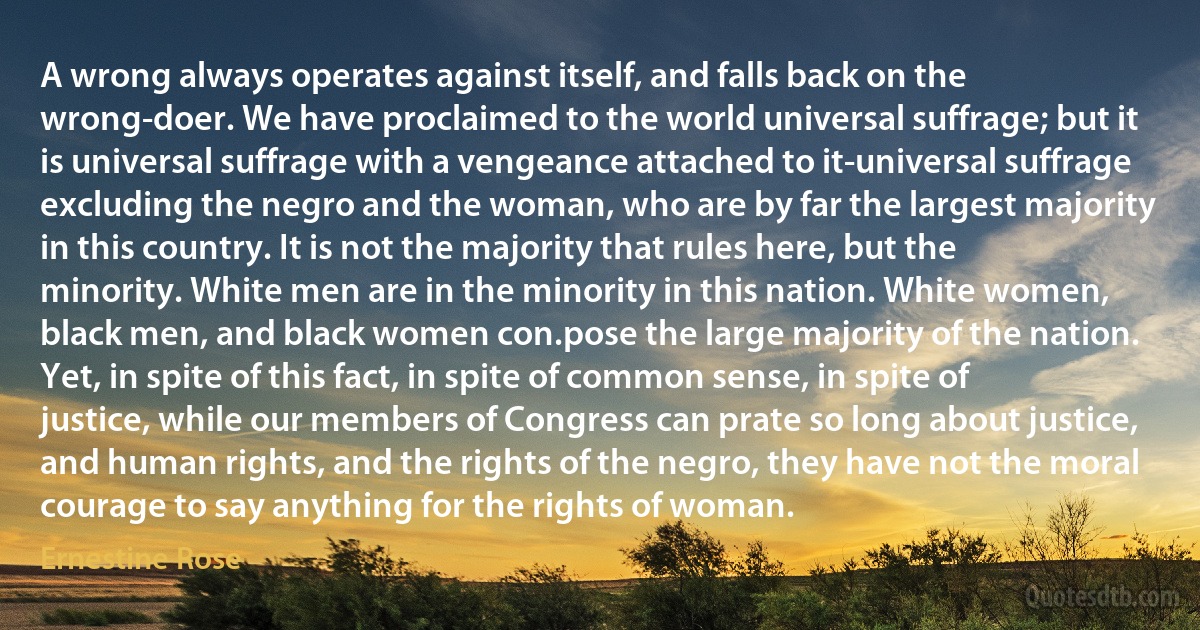 A wrong always operates against itself, and falls back on the wrong-doer. We have proclaimed to the world universal suffrage; but it is universal suffrage with a vengeance attached to it-universal suffrage excluding the negro and the woman, who are by far the largest majority in this country. It is not the majority that rules here, but the minority. White men are in the minority in this nation. White women, black men, and black women con.pose the large majority of the nation. Yet, in spite of this fact, in spite of common sense, in spite of justice, while our members of Congress can prate so long about justice, and human rights, and the rights of the negro, they have not the moral courage to say anything for the rights of woman. (Ernestine Rose)