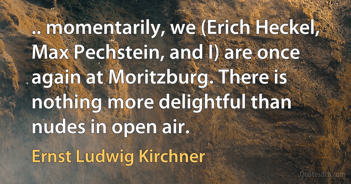 .. momentarily, we (Erich Heckel, Max Pechstein, and I) are once again at Moritzburg. There is nothing more delightful than nudes in open air. (Ernst Ludwig Kirchner)