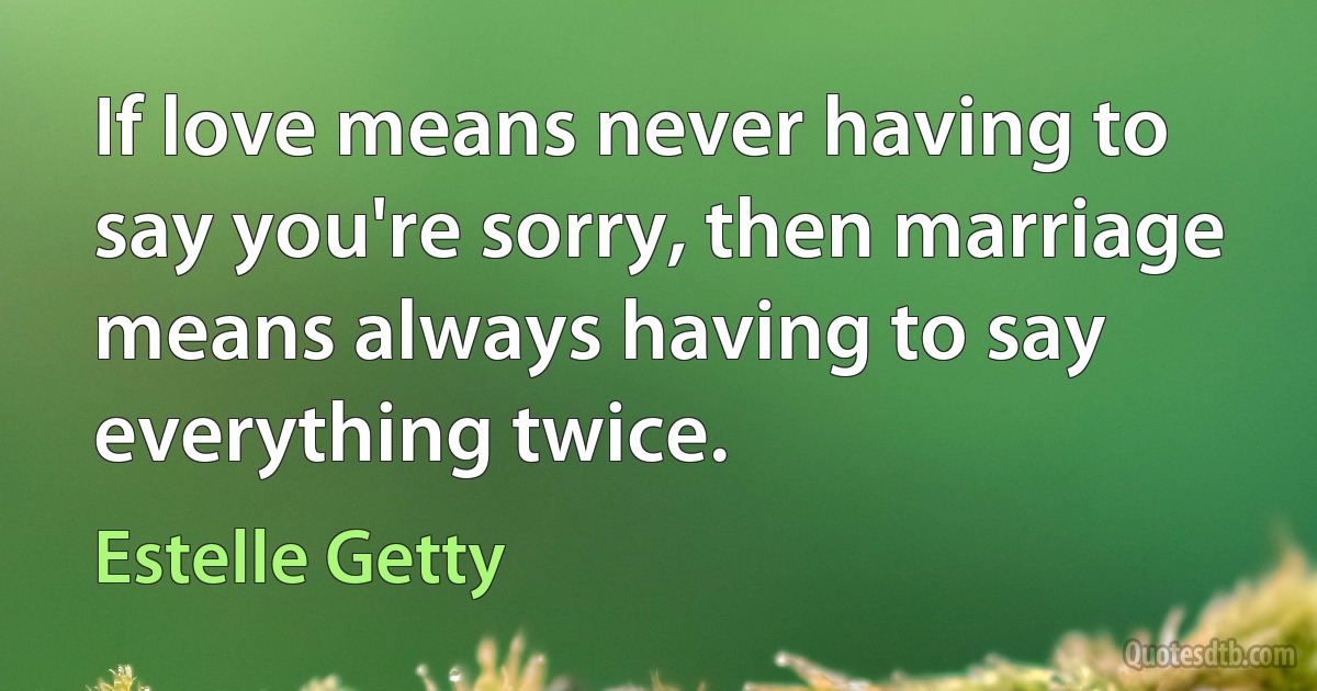 If love means never having to say you're sorry, then marriage means always having to say everything twice. (Estelle Getty)